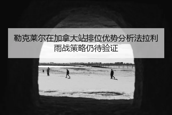 勒克莱尔在加拿大站排位优势分析法拉利雨战策略仍待验证