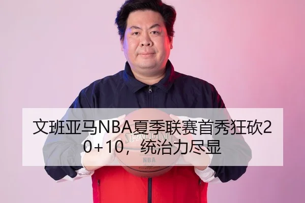 文班亚马NBA夏季联赛首秀狂砍20+10，统治力尽显