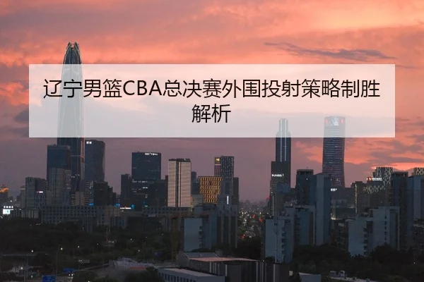 辽宁男篮CBA总决赛外围投射策略制胜解析