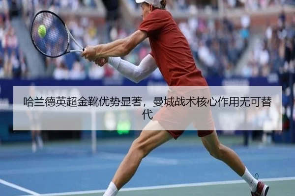 哈兰德英超金靴优势显著，曼城战术核心作用无可替代