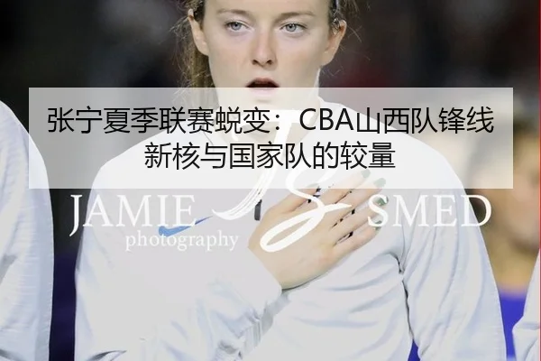 张宁夏季联赛蜕变：CBA山西队锋线新核与国家队的较量