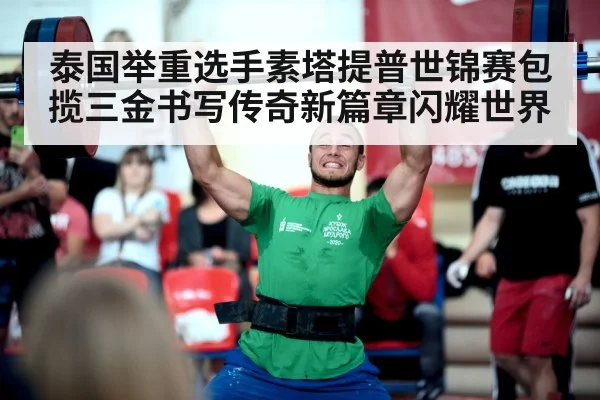 泰国举重选手素塔提普世锦赛包揽三金书写传奇新篇章闪耀世界